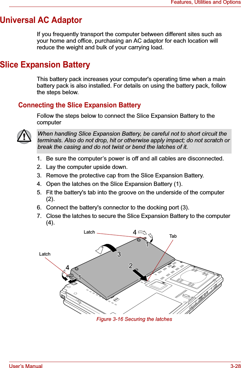 User’s Manual 3-28Features, Utilities and OptionsUniversal AC AdaptorIf you frequently transport the computer between different sites such as your home and office, purchasing an AC adaptor for each location will reduce the weight and bulk of your carrying load.Slice Expansion BatteryThis battery pack increases your computer&apos;s operating time when a main battery pack is also installed. For details on using the battery pack, follow the steps below.Connecting the Slice Expansion BatteryFollow the steps below to connect the Slice Expansion Battery to the computer1. Be sure the computer’s power is off and all cables are disconnected.2. Lay the computer upside down.3. Remove the protective cap from the Slice Expansion Battery.4. Open the latches on the Slice Expansion Battery (1).5. Fit the battery&apos;s tab into the groove on the underside of the computer (2).6. Connect the battery&apos;s connector to the docking port (3).7. Close the latches to secure the Slice Expansion Battery to the computer (4).Figure 3-16 Securing the latchesWhen handling Slice Expansion Battery, be careful not to short circuit the terminals. Also do not drop, hit or otherwise apply impact; do not scratch or break the casing and do not twist or bend the latches of it.LatchLatch Tab