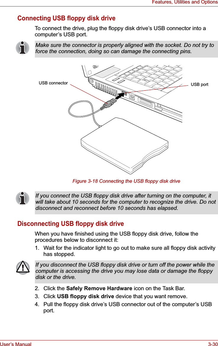User’s Manual 3-30Features, Utilities and OptionsConnecting USB floppy disk driveTo connect the drive, plug the floppy disk drive’s USB connector into a computer’s USB port. Figure 3-18 Connecting the USB floppy disk driveDisconnecting USB floppy disk driveWhen you have finished using the USB floppy disk drive, follow the procedures below to disconnect it:1. Wait for the indicator light to go out to make sure all floppy disk activity has stopped. 2. Click the Safely Remove Hardware icon on the Task Bar.3. Click USB floppy disk drive device that you want remove.4. Pull the floppy disk drive’s USB connector out of the computer’s USB port.Make sure the connector is properly aligned with the socket. Do not try to force the connection, doing so can damage the connecting pins.USB connector USB portIf you connect the USB floppy disk drive after turning on the computer, it will take about 10 seconds for the computer to recognize the drive. Do not disconnect and reconnect before 10 seconds has elapsed.If you disconnect the USB floppy disk drive or turn off the power while the computer is accessing the drive you may lose data or damage the floppy disk or the drive.