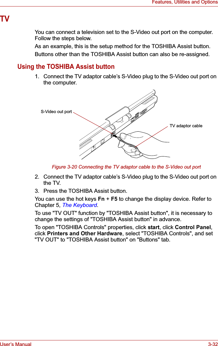 User’s Manual 3-32Features, Utilities and OptionsTVYou can connect a television set to the S-Video out port on the computer. Follow the steps below.As an example, this is the setup method for the TOSHIBA Assist button.Buttons other than the TOSHIBA Assist button can also be re-assigned.Using the TOSHIBA Assist button1. Connect the TV adaptor cable’s S-Video plug to the S-Video out port on the computer.Figure 3-20 Connecting the TV adaptor cable to the S-Video out port2. Connect the TV adaptor cable’s S-Video plug to the S-Video out port on the TV.3. Press the TOSHIBA Assist button.You can use the hot keys Fn + F5 to change the display device. Refer to Chapter 5, The Keyboard.To use &quot;TV OUT&quot; function by &quot;TOSHIBA Assist button&quot;, it is necessary to change the settings of &quot;TOSHIBA Assist button&quot; in advance.To open &quot;TOSHIBA Controls&quot; properties, click start, click Control Panel,click Printers and Other Hardware, select &quot;TOSHIBA Controls&quot;, and set &quot;TV OUT&quot; to &quot;TOSHIBA Assist button&quot; on &quot;Buttons&quot; tab.S-Video out portTV adaptor cable