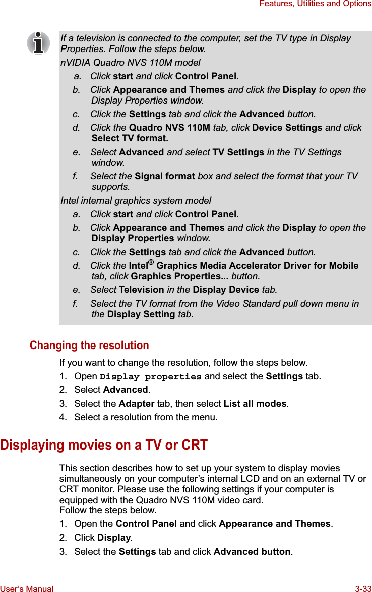 User’s Manual 3-33Features, Utilities and OptionsChanging the resolutionIf you want to change the resolution, follow the steps below.1. Open Display properties and select the Settings tab.2. Select Advanced.3. Select the Adapter tab, then select List all modes.4. Select a resolution from the menu.Displaying movies on a TV or CRTThis section describes how to set up your system to display movies simultaneously on your computer’s internal LCD and on an external TV or CRT monitor. Please use the following settings if your computer is equipped with the Quadro NVS 110M video card.Follow the steps below.1. Open the Control Panel and click Appearance and Themes.2. Click Display.3. Select the Settings tab and click Advanced button.If a television is connected to the computer, set the TV type in Display Properties. Follow the steps below.nVIDIA Quadro NVS 110M modela. Click start and click Control Panel.b. Click Appearance and Themes and click the Display to open the Display Properties window.c. Click the Settings tab and click the Advanced button.d. Click the Quadro NVS 110M tab, click Device Settings and click Select TV format.e. Select Advanced and select TV Settings in the TV Settings window.f. Select the Signal format box and select the format that your TV supports.Intel internal graphics system modela. Click start and click Control Panel.b. Click Appearance and Themes and click the Display to open the Display Properties window.c. Click the Settings tab and click the Advanced button.d. Click the Intel® Graphics Media Accelerator Driver for Mobiletab, click Graphics Properties... button.e. Select Television in the Display Device tab.f. Select the TV format from the Video Standard pull down menu in the Display Setting tab.