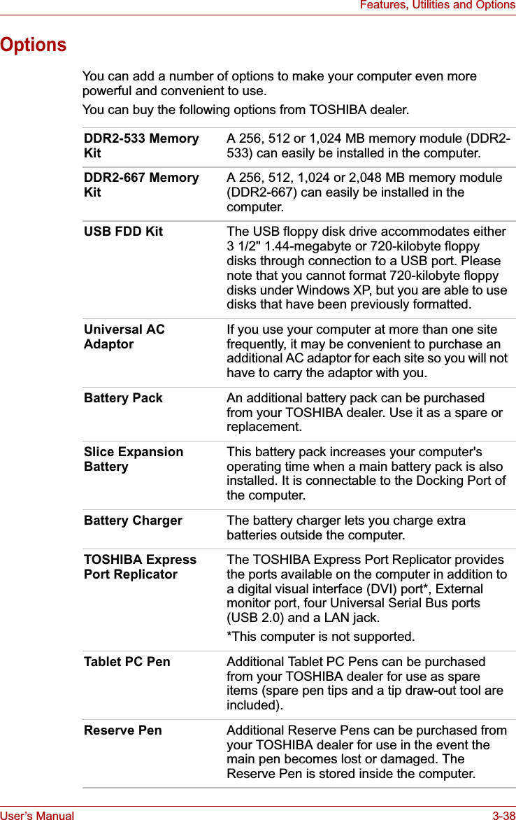 User’s Manual 3-38Features, Utilities and OptionsOptionsYou can add a number of options to make your computer even more powerful and convenient to use.You can buy the following options from TOSHIBA dealer.DDR2-533 Memory KitA 256, 512 or 1,024 MB memory module (DDR2-533) can easily be installed in the computer. DDR2-667 Memory KitA 256, 512, 1,024 or 2,048 MB memory module (DDR2-667) can easily be installed in the computer. USB FDD Kit The USB floppy disk drive accommodates either 3 1/2&quot; 1.44-megabyte or 720-kilobyte floppy disks through connection to a USB port. Please note that you cannot format 720-kilobyte floppy disks under Windows XP, but you are able to use disks that have been previously formatted.Universal AC AdaptorIf you use your computer at more than one site frequently, it may be convenient to purchase an additional AC adaptor for each site so you will not have to carry the adaptor with you.Battery Pack An additional battery pack can be purchased from your TOSHIBA dealer. Use it as a spare or replacement.Slice Expansion BatteryThis battery pack increases your computer&apos;s operating time when a main battery pack is also installed. It is connectable to the Docking Port of the computer.Battery Charger The battery charger lets you charge extra batteries outside the computer.TOSHIBA Express Port ReplicatorThe TOSHIBA Express Port Replicator provides the ports available on the computer in addition to a digital visual interface (DVI) port*, External monitor port, four Universal Serial Bus ports (USB 2.0) and a LAN jack. *This computer is not supported.Tablet PC Pen Additional Tablet PC Pens can be purchased from your TOSHIBA dealer for use as spare items (spare pen tips and a tip draw-out tool are included).Reserve Pen Additional Reserve Pens can be purchased from your TOSHIBA dealer for use in the event the main pen becomes lost or damaged. The Reserve Pen is stored inside the computer.
