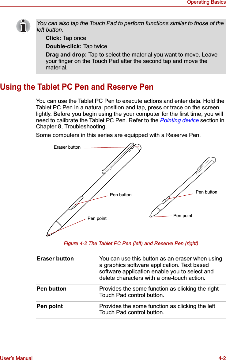 User’s Manual 4-2Operating BasicsUsing the Tablet PC Pen and Reserve PenYou can use the Tablet PC Pen to execute actions and enter data. Hold the Tablet PC Pen in a natural position and tap, press or trace on the screen lightly. Before you begin using the your computer for the first time, you will need to calibrate the Tablet PC Pen. Refer to the Pointing device section in Chapter 8, Troubleshooting.Some computers in this series are equipped with a Reserve Pen.Figure 4-2 The Tablet PC Pen (left) and Reserve Pen (right)You can also tap the Touch Pad to perform functions similar to those of the left button.Click: Tap onceDouble-click: Tap twiceDrag and drop: Tap to select the material you want to move. Leave your finger on the Touch Pad after the second tap and move the material.Eraser button You can use this button as an eraser when using a graphics software application. Text based software application enable you to select and delete characters with a one-touch action.Pen button Provides the some function as clicking the right Touch Pad control button.Pen point Provides the some function as clicking the left Touch Pad control button.Eraser buttonPen buttonPen pointPen buttonPen point