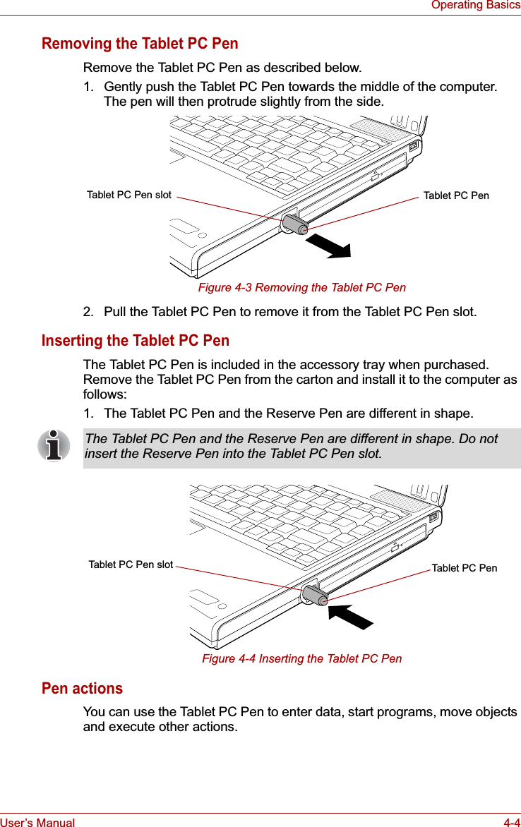 User’s Manual 4-4Operating BasicsRemoving the Tablet PC PenRemove the Tablet PC Pen as described below.1. Gently push the Tablet PC Pen towards the middle of the computer. The pen will then protrude slightly from the side.Figure 4-3 Removing the Tablet PC Pen2. Pull the Tablet PC Pen to remove it from the Tablet PC Pen slot.Inserting the Tablet PC PenThe Tablet PC Pen is included in the accessory tray when purchased. Remove the Tablet PC Pen from the carton and install it to the computer as follows:1. The Tablet PC Pen and the Reserve Pen are different in shape.Figure 4-4 Inserting the Tablet PC PenPen actionsYou can use the Tablet PC Pen to enter data, start programs, move objects and execute other actions.Tablet PC PenTablet PC Pen slotThe Tablet PC Pen and the Reserve Pen are different in shape. Do not insert the Reserve Pen into the Tablet PC Pen slot.Tablet PC Pen slot Tablet PC Pen
