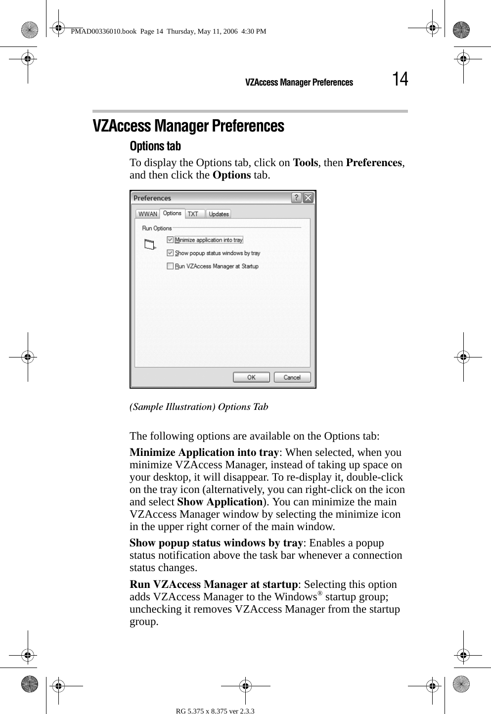 14VZAccess Manager PreferencesRG 5.375 x 8.375 ver 2.3.3VZAccess Manager PreferencesOptions tabTo display the Options tab, click on Tools, then Preferences, and then click the Options tab.(Sample Illustration) Options TabThe following options are available on the Options tab:Minimize Application into tray: When selected, when you minimize VZAccess Manager, instead of taking up space on your desktop, it will disappear. To re-display it, double-click on the tray icon (alternatively, you can right-click on the icon and select Show Application). You can minimize the main VZAccess Manager window by selecting the minimize icon in the upper right corner of the main window.Show popup status windows by tray: Enables a popup status notification above the task bar whenever a connection status changes.Run VZAccess Manager at startup: Selecting this option adds VZAccess Manager to the Windows® startup group; unchecking it removes VZAccess Manager from the startup group.PMAD00336010.book  Page 14  Thursday, May 11, 2006  4:30 PM