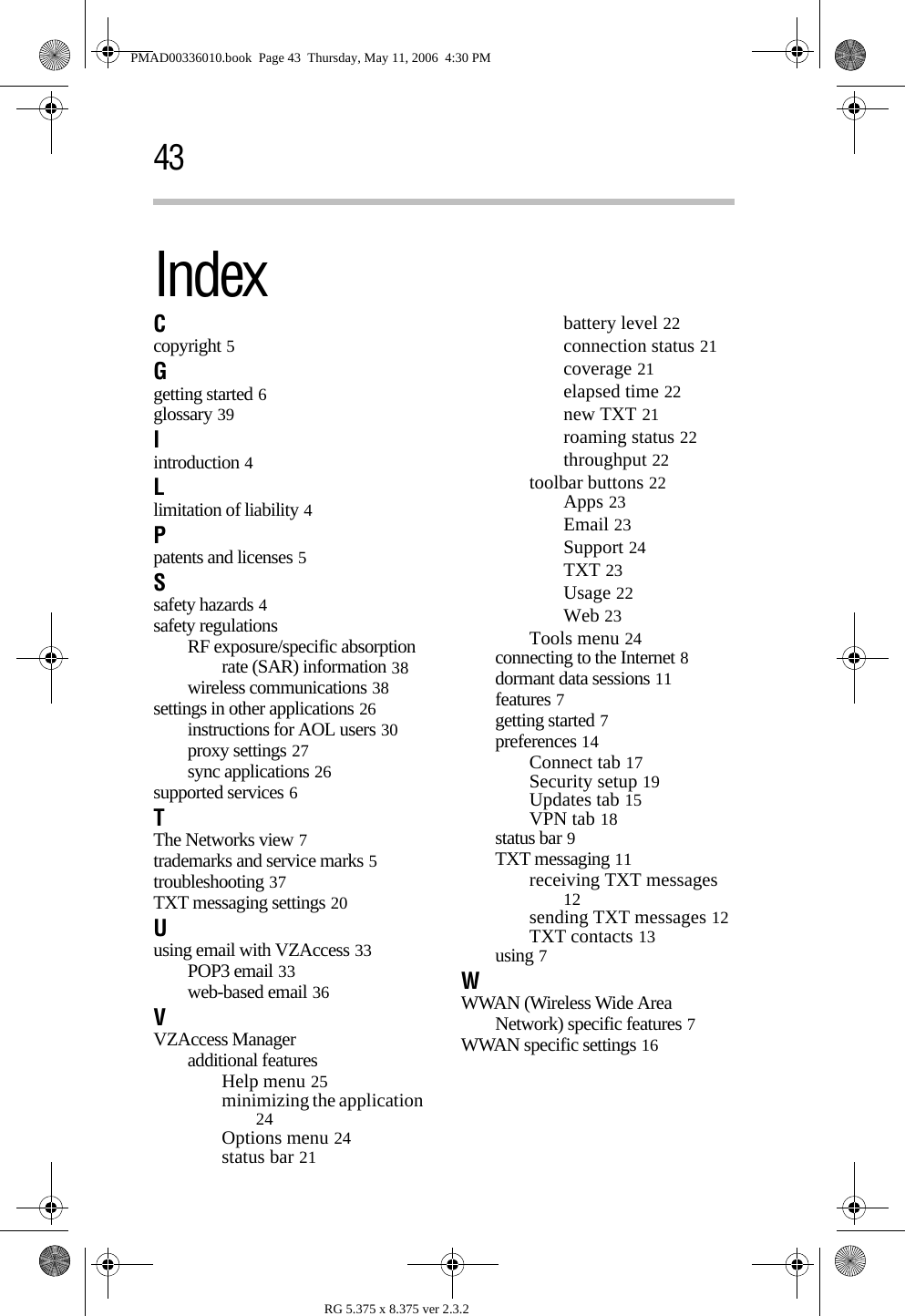 RG 5.375 x 8.375 ver 2.3.243IndexCcopyright 5Ggetting started 6glossary 39Iintroduction 4Llimitation of liability 4Ppatents and licenses 5Ssafety hazards 4safety regulationsRF exposure/specific absorption rate (SAR) information 38wireless communications 38settings in other applications 26instructions for AOL users 30proxy settings 27sync applications 26supported services 6TThe Networks view 7trademarks and service marks 5troubleshooting 37TXT messaging settings 20Uusing email with VZAccess 33POP3 email 33web-based email 36VVZAccess Manageradditional featuresHelp menu 25minimizing the application 24Options menu 24status bar 21battery level 22connection status 21coverage 21elapsed time 22new TXT 21roaming status 22throughput 22toolbar buttons 22Apps 23Email 23Support 24TXT 23Usage 22Web 23Tools menu 24connecting to the Internet 8dormant data sessions 11features 7getting started 7preferences 14Connect tab 17Security setup 19Updates tab 15VPN tab 18status bar 9TXT messaging 11receiving TXT messages 12sending TXT messages 12TXT contacts 13using 7WWWAN (Wireless Wide Area Network) specific features 7WWAN specific settings 16PMAD00336010.book  Page 43  Thursday, May 11, 2006  4:30 PM