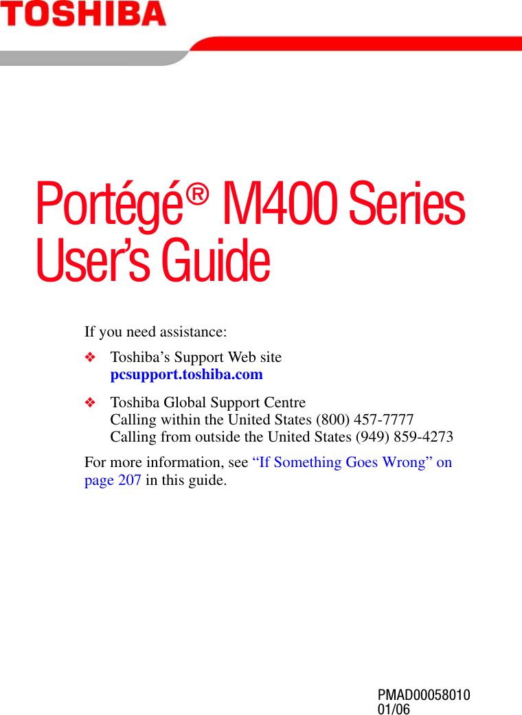 PMAD0005801001/06Portégé® M400 SeriesUser’s GuideIf you need assistance:❖Toshiba’s Support Web sitepcsupport.toshiba.com❖Toshiba Global Support CentreCalling within the United States (800) 457-7777Calling from outside the United States (949) 859-4273For more information, see “If Something Goes Wrong” on page 207 in this guide.