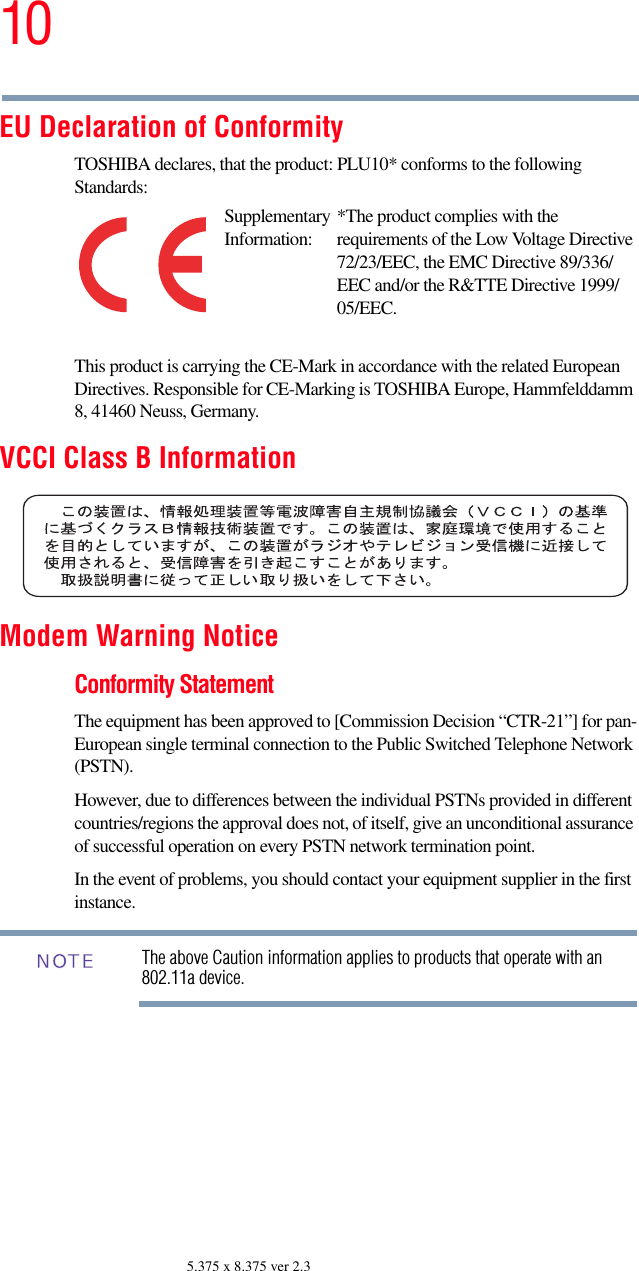 105.375 x 8.375 ver 2.3EU Declaration of ConformityTOSHIBA declares, that the product: PLU10* conforms to the following Standards:This product is carrying the CE-Mark in accordance with the related European Directives. Responsible for CE-Marking is TOSHIBA Europe, Hammfelddamm 8, 41460 Neuss, Germany.VCCI Class B InformationModem Warning NoticeConformity StatementThe equipment has been approved to [Commission Decision “CTR-21”] for pan-European single terminal connection to the Public Switched Telephone Network (PSTN).However, due to differences between the individual PSTNs provided in different countries/regions the approval does not, of itself, give an unconditional assurance of successful operation on every PSTN network termination point.In the event of problems, you should contact your equipment supplier in the first instance.The above Caution information applies to products that operate with an 802.11a device.Supplementary Information:*The product complies with the requirements of the Low Voltage Directive 72/23/EEC, the EMC Directive 89/336/EEC and/or the R&amp;TTE Directive 1999/05/EEC.NOTE
