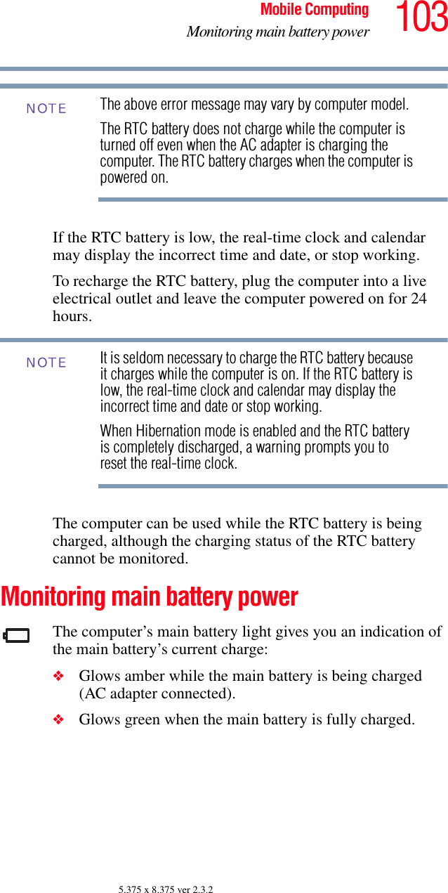 103Mobile ComputingMonitoring main battery power5.375 x 8.375 ver 2.3.2The above error message may vary by computer model.The RTC battery does not charge while the computer is turned off even when the AC adapter is charging the computer. The RTC battery charges when the computer is powered on.If the RTC battery is low, the real-time clock and calendar may display the incorrect time and date, or stop working.To recharge the RTC battery, plug the computer into a live electrical outlet and leave the computer powered on for 24 hours.It is seldom necessary to charge the RTC battery because it charges while the computer is on. If the RTC battery is low, the real-time clock and calendar may display the incorrect time and date or stop working.When Hibernation mode is enabled and the RTC battery is completely discharged, a warning prompts you to reset the real-time clock.The computer can be used while the RTC battery is being charged, although the charging status of the RTC battery cannot be monitored.Monitoring main battery powerThe computer’s main battery light gives you an indication of the main battery’s current charge:❖Glows amber while the main battery is being charged (AC adapter connected).❖Glows green when the main battery is fully charged.NOTENOTE