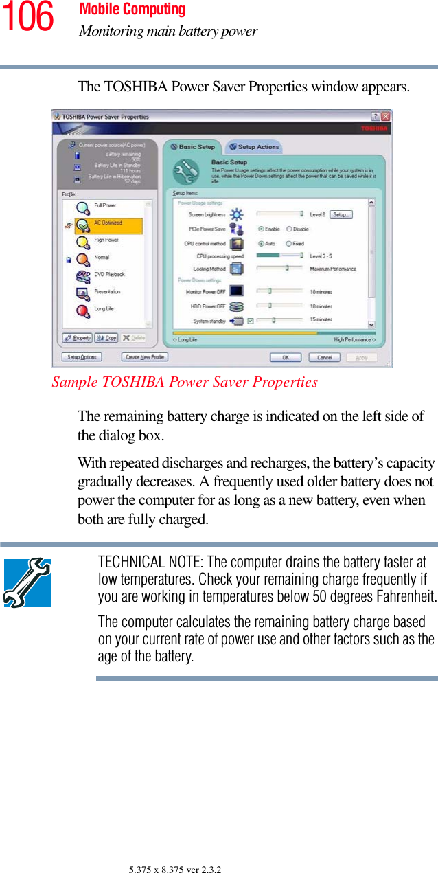 106 Mobile ComputingMonitoring main battery power5.375 x 8.375 ver 2.3.2The TOSHIBA Power Saver Properties window appears.Sample TOSHIBA Power Saver PropertiesThe remaining battery charge is indicated on the left side of the dialog box. With repeated discharges and recharges, the battery’s capacity gradually decreases. A frequently used older battery does not power the computer for as long as a new battery, even when both are fully charged.TECHNICAL NOTE: The computer drains the battery faster at low temperatures. Check your remaining charge frequently if you are working in temperatures below 50 degrees Fahrenheit.The computer calculates the remaining battery charge based on your current rate of power use and other factors such as the age of the battery.