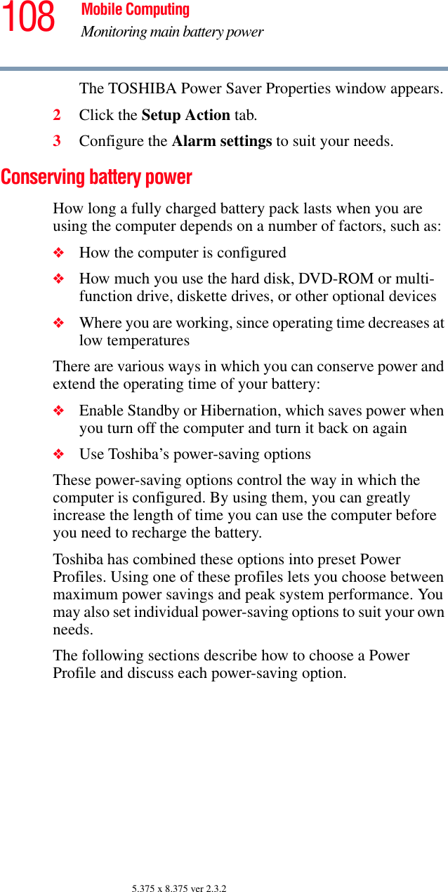 108 Mobile ComputingMonitoring main battery power5.375 x 8.375 ver 2.3.2The TOSHIBA Power Saver Properties window appears.2Click the Setup Action tab.3Configure the Alarm settings to suit your needs.Conserving battery power How long a fully charged battery pack lasts when you are using the computer depends on a number of factors, such as:❖How the computer is configured❖How much you use the hard disk, DVD-ROM or multi-function drive, diskette drives, or other optional devices❖Where you are working, since operating time decreases at low temperaturesThere are various ways in which you can conserve power and extend the operating time of your battery:❖Enable Standby or Hibernation, which saves power when you turn off the computer and turn it back on again❖Use Toshiba’s power-saving optionsThese power-saving options control the way in which the computer is configured. By using them, you can greatly increase the length of time you can use the computer before you need to recharge the battery.Toshiba has combined these options into preset Power Profiles. Using one of these profiles lets you choose between maximum power savings and peak system performance. You may also set individual power-saving options to suit your own needs.The following sections describe how to choose a Power Profile and discuss each power-saving option.