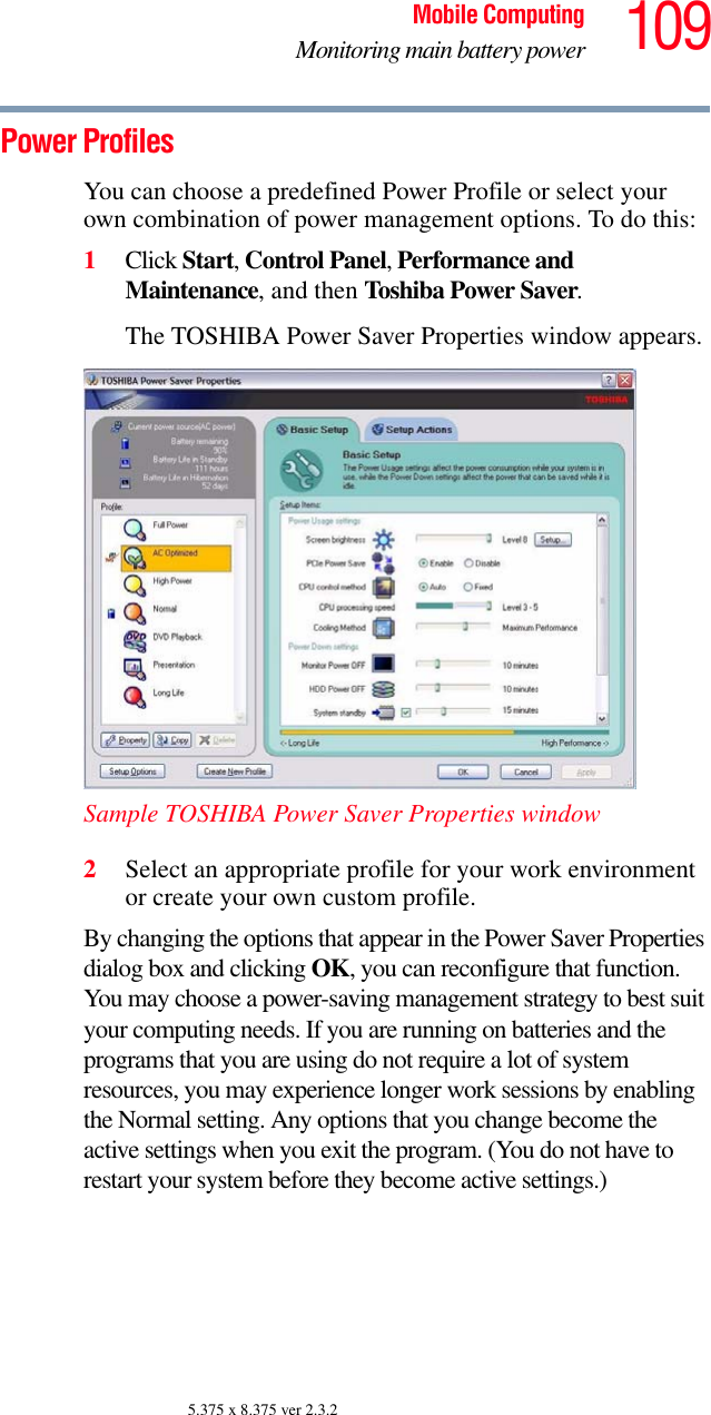109Mobile ComputingMonitoring main battery power5.375 x 8.375 ver 2.3.2Power ProfilesYou can choose a predefined Power Profile or select your own combination of power management options. To do this:1Click Start, Control Panel, Performance and Maintenance, and then Toshiba Power Saver. The TOSHIBA Power Saver Properties window appears.Sample TOSHIBA Power Saver Properties window2Select an appropriate profile for your work environment or create your own custom profile.By changing the options that appear in the Power Saver Properties dialog box and clicking OK, you can reconfigure that function. You may choose a power-saving management strategy to best suit your computing needs. If you are running on batteries and the programs that you are using do not require a lot of system resources, you may experience longer work sessions by enabling the Normal setting. Any options that you change become the active settings when you exit the program. (You do not have to restart your system before they become active settings.)