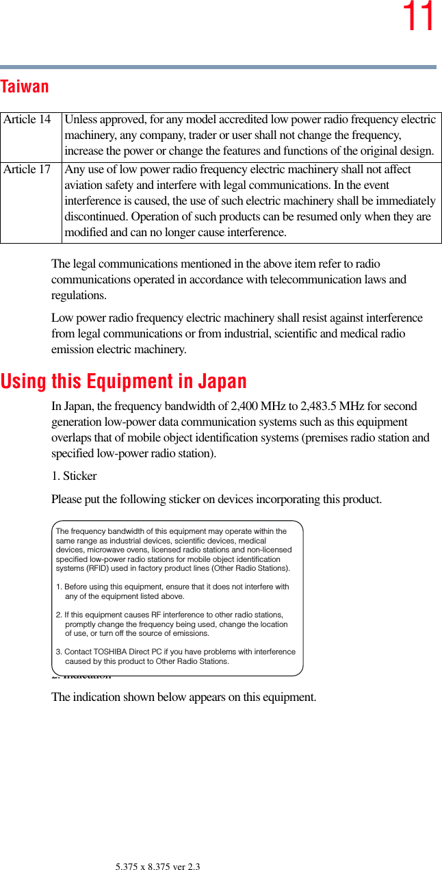 115.375 x 8.375 ver 2.3TaiwanThe legal communications mentioned in the above item refer to radio communications operated in accordance with telecommunication laws and regulations.Low power radio frequency electric machinery shall resist against interference from legal communications or from industrial, scientific and medical radio emission electric machinery.Using this Equipment in JapanIn Japan, the frequency bandwidth of 2,400 MHz to 2,483.5 MHz for second generation low-power data communication systems such as this equipment overlaps that of mobile object identification systems (premises radio station and specified low-power radio station).1. StickerPlease put the following sticker on devices incorporating this product.2. IndicationThe indication shown below appears on this equipment.Article 14  Unless approved, for any model accredited low power radio frequency electric machinery, any company, trader or user shall not change the frequency, increase the power or change the features and functions of the original design.Article 17  Any use of low power radio frequency electric machinery shall not affect aviation safety and interfere with legal communications. In the event interference is caused, the use of such electric machinery shall be immediately discontinued. Operation of such products can be resumed only when they are modified and can no longer cause interference.The frequency bandwidth of this equipment may operate within the same range as industrial devices, scientific devices, medical devices, microwave ovens, licensed radio stations and non-licensed specified low-power radio stations for mobile object identification systems (RFID) used in factory product lines (Other Radio Stations). 1. Before using this equipment, ensure that it does not interfere with any of the equipment listed above. 2. If this equipment causes RF interference to other radio stations, promptly change the frequency being used, change the location of use, or turn off the source of emissions. 3. Contact TOSHIBA Direct PC if you have problems with interference caused by this product to Other Radio Stations. 