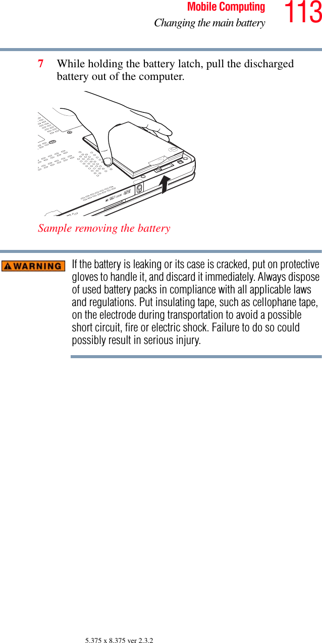 113Mobile ComputingChanging the main battery5.375 x 8.375 ver 2.3.27While holding the battery latch, pull the discharged battery out of the computer.Sample removing the batteryIf the battery is leaking or its case is cracked, put on protective gloves to handle it, and discard it immediately. Always dispose of used battery packs in compliance with all applicable laws and regulations. Put insulating tape, such as cellophane tape, on the electrode during transportation to avoid a possible short circuit, fire or electric shock. Failure to do so could possibly result in serious injury.