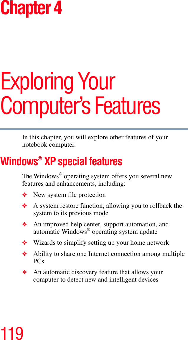 119Chapter 4Exploring Your Computer’s FeaturesIn this chapter, you will explore other features of your notebook computer.Windows® XP special featuresThe Windows® operating system offers you several new features and enhancements, including:❖New system file protection❖A system restore function, allowing you to rollback the system to its previous mode❖An improved help center, support automation, and automatic Windows® operating system update❖Wizards to simplify setting up your home network❖Ability to share one Internet connection among multiple PCs❖An automatic discovery feature that allows your computer to detect new and intelligent devices