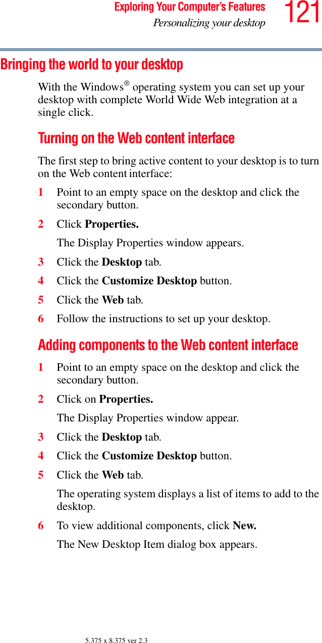 121Exploring Your Computer’s FeaturesPersonalizing your desktop5.375 x 8.375 ver 2.3Bringing the world to your desktopWith the Windows® operating system you can set up your desktop with complete World Wide Web integration at a single click.Turning on the Web content interfaceThe first step to bring active content to your desktop is to turn on the Web content interface: 1Point to an empty space on the desktop and click the secondary button.2Click Properties.The Display Properties window appears.3Click the Desktop tab.4Click the Customize Desktop button.5Click the Web tab.6Follow the instructions to set up your desktop.Adding components to the Web content interface1Point to an empty space on the desktop and click the secondary button.2Click on Properties.The Display Properties window appear.3Click the Desktop tab.4Click the Customize Desktop button.5Click the Web tab.The operating system displays a list of items to add to the desktop.6To view additional components, click New.The New Desktop Item dialog box appears.