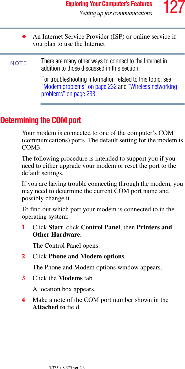 127Exploring Your Computer’s FeaturesSetting up for communications5.375 x 8.375 ver 2.3❖An Internet Service Provider (ISP) or online service if you plan to use the Internet There are many other ways to connect to the Internet in addition to those discussed in this section.For troubleshooting information related to this topic, see “Modem problems” on page 232 and “Wireless networking problems” on page 233.Determining the COM port Your modem is connected to one of the computer’s COM (communications) ports. The default setting for the modem is COM3.The following procedure is intended to support you if you need to either upgrade your modem or reset the port to the default settings.If you are having trouble connecting through the modem, you may need to determine the current COM port name and possibly change it.To find out which port your modem is connected to in the operating system:1Click Start, click Control Panel, then Printers and Other Hardware.The Control Panel opens.2Click Phone and Modem options.The Phone and Modem options window appears.3Click the Modems tab.A location box appears.4Make a note of the COM port number shown in the Attached to field.NOTE