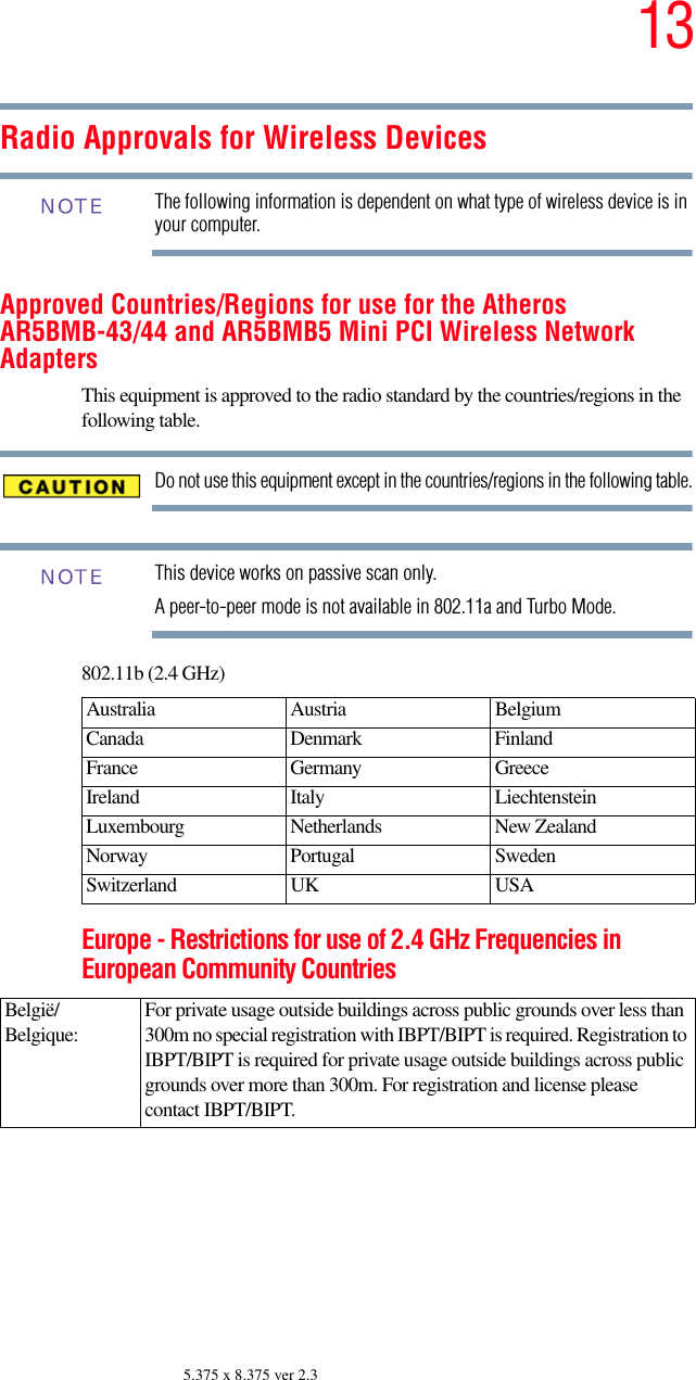 135.375 x 8.375 ver 2.3Radio Approvals for Wireless DevicesThe following information is dependent on what type of wireless device is in your computer.Approved Countries/Regions for use for the Atheros AR5BMB-43/44 and AR5BMB5 Mini PCI Wireless Network AdaptersThis equipment is approved to the radio standard by the countries/regions in the following table.Do not use this equipment except in the countries/regions in the following table.This device works on passive scan only. A peer-to-peer mode is not available in 802.11a and Turbo Mode.802.11b (2.4 GHz)Europe - Restrictions for use of 2.4 GHz Frequencies in European Community CountriesAustralia Austria  Belgium Canada Denmark FinlandFrance Germany GreeceIreland Italy  LiechtensteinLuxembourg Netherlands New Zealand Norway Portugal SwedenSwitzerland UK USABelgië/Belgique:For private usage outside buildings across public grounds over less than 300m no special registration with IBPT/BIPT is required. Registration to IBPT/BIPT is required for private usage outside buildings across public grounds over more than 300m. For registration and license please contact IBPT/BIPT.NOTENOTE