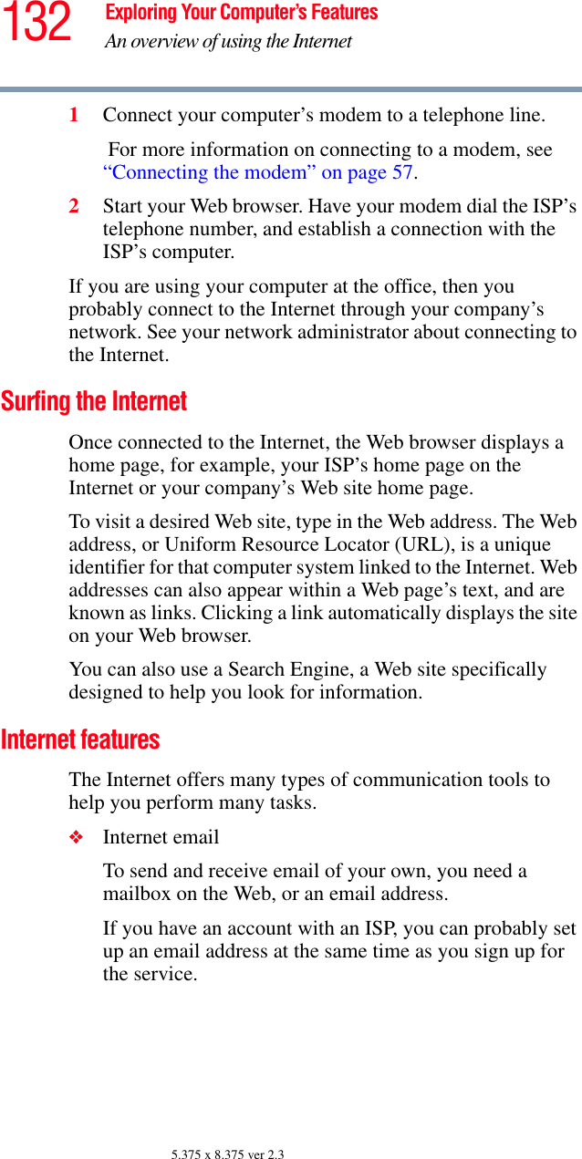 132 Exploring Your Computer’s FeaturesAn overview of using the Internet5.375 x 8.375 ver 2.31Connect your computer’s modem to a telephone line. For more information on connecting to a modem, see “Connecting the modem” on page 57.2Start your Web browser. Have your modem dial the ISP’s telephone number, and establish a connection with the ISP’s computer. If you are using your computer at the office, then you probably connect to the Internet through your company’s network. See your network administrator about connecting to the Internet. Surfing the InternetOnce connected to the Internet, the Web browser displays a home page, for example, your ISP’s home page on the Internet or your company’s Web site home page. To visit a desired Web site, type in the Web address. The Web address, or Uniform Resource Locator (URL), is a unique identifier for that computer system linked to the Internet. Web addresses can also appear within a Web page’s text, and are known as links. Clicking a link automatically displays the site on your Web browser. You can also use a Search Engine, a Web site specifically designed to help you look for information.Internet featuresThe Internet offers many types of communication tools to help you perform many tasks.❖Internet emailTo send and receive email of your own, you need a mailbox on the Web, or an email address.If you have an account with an ISP, you can probably set up an email address at the same time as you sign up for the service. 