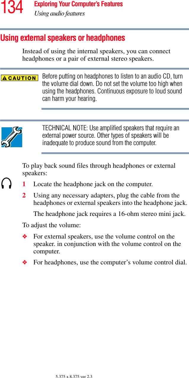134 Exploring Your Computer’s FeaturesUsing audio features5.375 x 8.375 ver 2.3Using external speakers or headphonesInstead of using the internal speakers, you can connect headphones or a pair of external stereo speakers.Before putting on headphones to listen to an audio CD, turn the volume dial down. Do not set the volume too high when using the headphones. Continuous exposure to loud sound can harm your hearing.TECHNICAL NOTE: Use amplified speakers that require an external power source. Other types of speakers will be inadequate to produce sound from the computer.To play back sound files through headphones or external speakers:1Locate the headphone jack on the computer.2Using any necessary adapters, plug the cable from the headphones or external speakers into the headphone jack. The headphone jack requires a 16-ohm stereo mini jack.To adjust the volume:❖For external speakers, use the volume control on the speaker. in conjunction with the volume control on the computer.❖For headphones, use the computer’s volume control dial.
