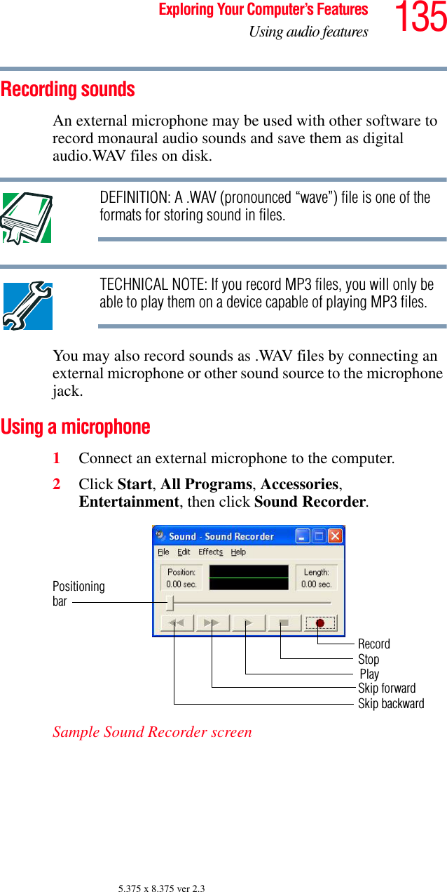 135Exploring Your Computer’s FeaturesUsing audio features5.375 x 8.375 ver 2.3Recording soundsAn external microphone may be used with other software to record monaural audio sounds and save them as digital audio.WAV files on disk.DEFINITION: A .WAV (pronounced “wave”) file is one of the formats for storing sound in files.TECHNICAL NOTE: If you record MP3 files, you will only be able to play them on a device capable of playing MP3 files.You may also record sounds as .WAV files by connecting an external microphone or other sound source to the microphone jack.Using a microphone1Connect an external microphone to the computer.2Click Start, All Programs, Accessories, Entertainment, then click Sound Recorder.Sample Sound Recorder screenPositioningbarRecordStopSkip forwardSkip backwardPlay