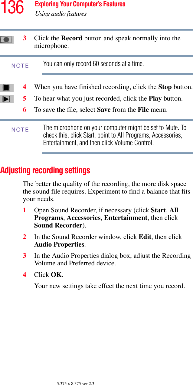 136 Exploring Your Computer’s FeaturesUsing audio features5.375 x 8.375 ver 2.33Click the Record button and speak normally into the microphone. You can only record 60 seconds at a time.4When you have finished recording, click the Stop button.5To hear what you just recorded, click the Play button.6To save the file, select Save from the File menu.The microphone on your computer might be set to Mute. To check this, click Start, point to All Programs, Accessories, Entertainment, and then click Volume Control.Adjusting recording settingsThe better the quality of the recording, the more disk space the sound file requires. Experiment to find a balance that fits your needs.1Open Sound Recorder, if necessary (click Start, All Programs, Accessories, Entertainment, then click Sound Recorder).2In the Sound Recorder window, click Edit, then click Audio Properties.3In the Audio Properties dialog box, adjust the Recording Volume and Preferred device.4Click OK.Your new settings take effect the next time you record.NOTENOTE