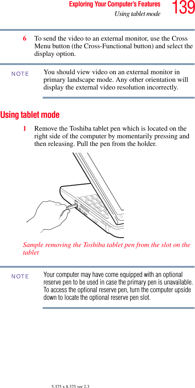 139Exploring Your Computer’s FeaturesUsing tablet mode5.375 x 8.375 ver 2.36To send the video to an external monitor, use the Cross Menu button (the Cross-Functional button) and select the display option. You should view video on an external monitor in primary landscape mode. Any other orientation will display the external video resolution incorrectly. Using tablet mode1Remove the Toshiba tablet pen which is located on the right side of the computer by momentarily pressing and then releasing. Pull the pen from the holder.Sample removing the Toshiba tablet pen from the slot on the tabletYour computer may have come equipped with an optional reserve pen to be used in case the primary pen is unavailable. To access the optional reserve pen, turn the computer upside down to locate the optional reserve pen slot.NOTENOTE