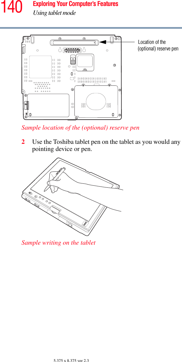 140 Exploring Your Computer’s FeaturesUsing tablet mode5.375 x 8.375 ver 2.3Sample location of the (optional) reserve pen2Use the Toshiba tablet pen on the tablet as you would any pointing device or pen.Sample writing on the tabletLocation of the(optional) reserve pen