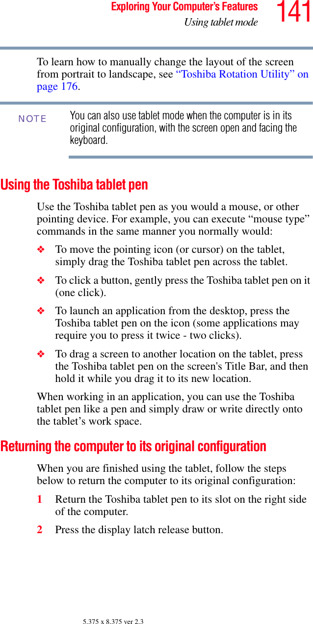 141Exploring Your Computer’s FeaturesUsing tablet mode5.375 x 8.375 ver 2.3To learn how to manually change the layout of the screen from portrait to landscape, see “Toshiba Rotation Utility” on page 176.You can also use tablet mode when the computer is in its original configuration, with the screen open and facing the keyboard.Using the Toshiba tablet penUse the Toshiba tablet pen as you would a mouse, or other pointing device. For example, you can execute “mouse type” commands in the same manner you normally would: ❖To move the pointing icon (or cursor) on the tablet, simply drag the Toshiba tablet pen across the tablet. ❖To click a button, gently press the Toshiba tablet pen on it (one click).❖To launch an application from the desktop, press the Toshiba tablet pen on the icon (some applications may require you to press it twice - two clicks). ❖To drag a screen to another location on the tablet, press the Toshiba tablet pen on the screen&apos;s Title Bar, and then hold it while you drag it to its new location. When working in an application, you can use the Toshiba tablet pen like a pen and simply draw or write directly onto the tablet’s work space.Returning the computer to its original configurationWhen you are finished using the tablet, follow the steps below to return the computer to its original configuration:1Return the Toshiba tablet pen to its slot on the right side of the computer.2Press the display latch release button.NOTE