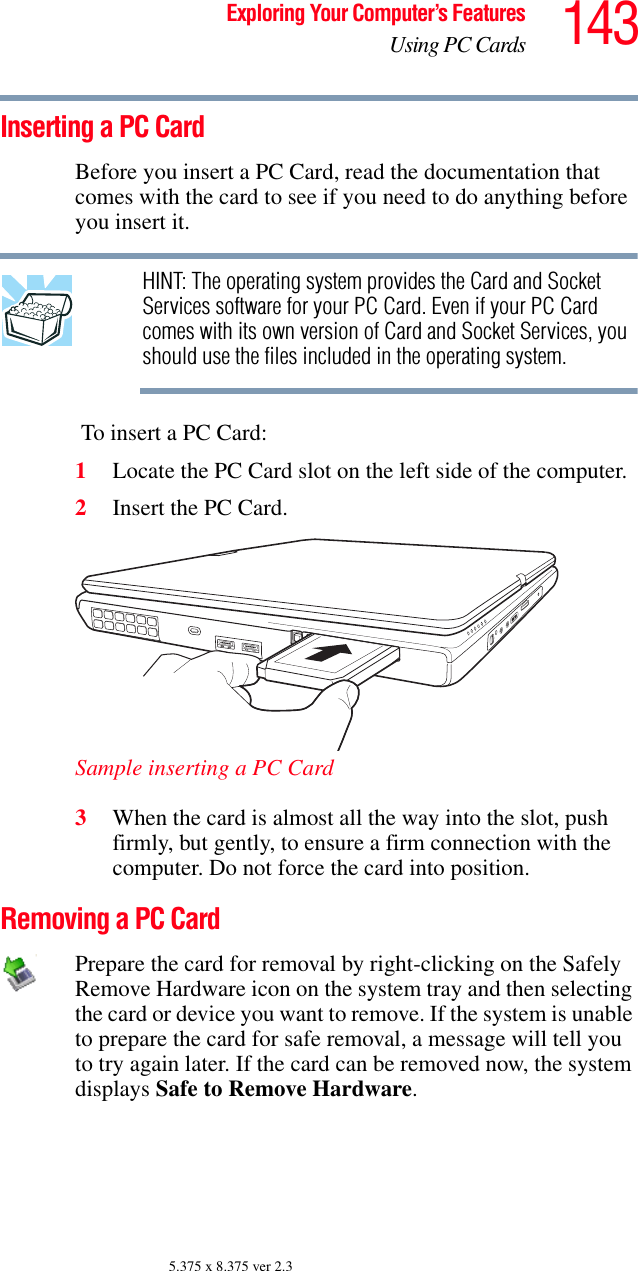 143Exploring Your Computer’s FeaturesUsing PC Cards5.375 x 8.375 ver 2.3Inserting a PC CardBefore you insert a PC Card, read the documentation that comes with the card to see if you need to do anything before you insert it.HINT: The operating system provides the Card and Socket Services software for your PC Card. Even if your PC Card comes with its own version of Card and Socket Services, you should use the files included in the operating system. To insert a PC Card:1Locate the PC Card slot on the left side of the computer.2Insert the PC Card.Sample inserting a PC Card3When the card is almost all the way into the slot, push firmly, but gently, to ensure a firm connection with the computer. Do not force the card into position.Removing a PC CardPrepare the card for removal by right-clicking on the Safely Remove Hardware icon on the system tray and then selecting the card or device you want to remove. If the system is unable to prepare the card for safe removal, a message will tell you to try again later. If the card can be removed now, the system displays Safe to Remove Hardware.