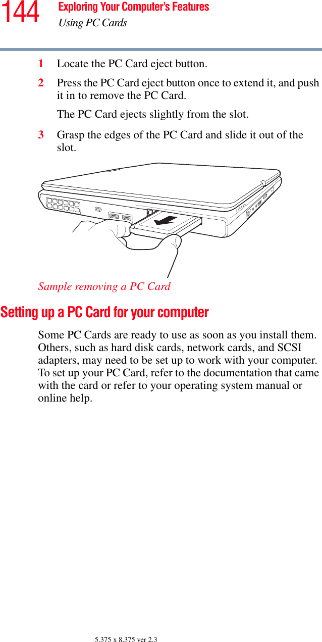 144 Exploring Your Computer’s FeaturesUsing PC Cards5.375 x 8.375 ver 2.31Locate the PC Card eject button.2Press the PC Card eject button once to extend it, and push it in to remove the PC Card.The PC Card ejects slightly from the slot.3Grasp the edges of the PC Card and slide it out of the slot.Sample removing a PC CardSetting up a PC Card for your computerSome PC Cards are ready to use as soon as you install them. Others, such as hard disk cards, network cards, and SCSI adapters, may need to be set up to work with your computer. To set up your PC Card, refer to the documentation that came with the card or refer to your operating system manual or online help.