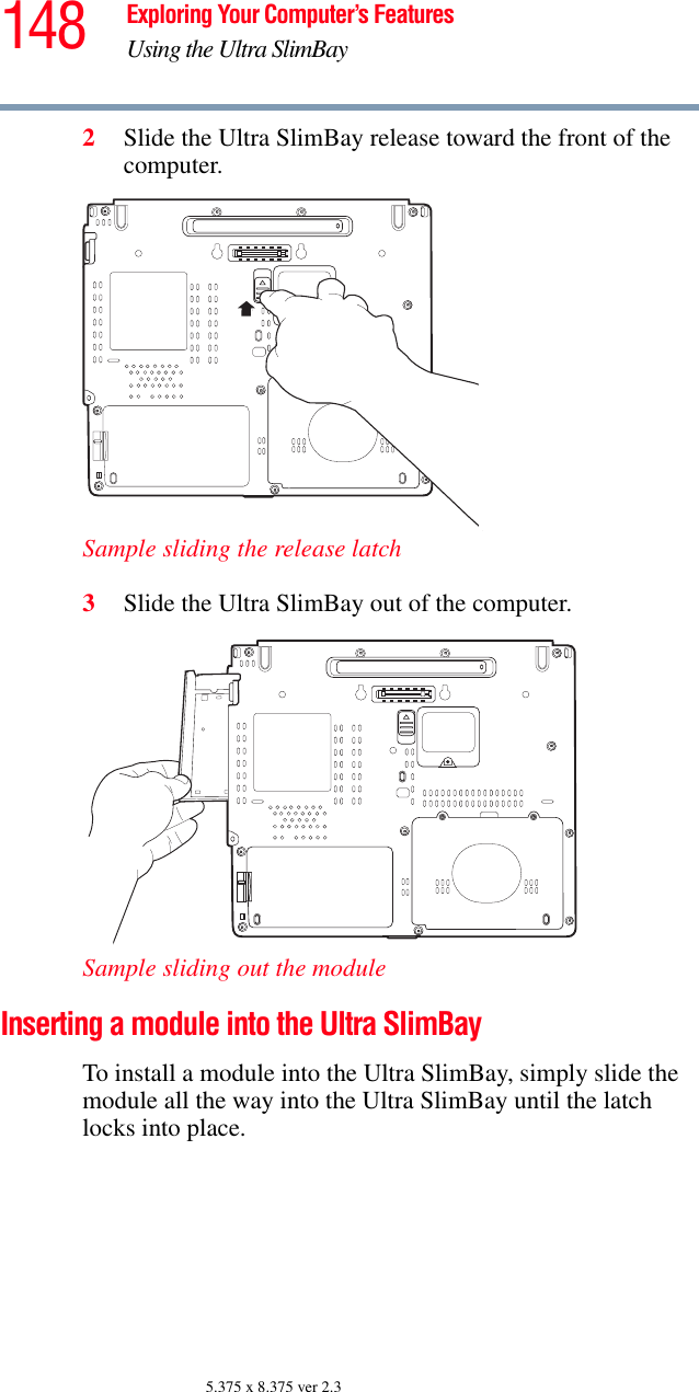 148 Exploring Your Computer’s FeaturesUsing the Ultra SlimBay5.375 x 8.375 ver 2.32Slide the Ultra SlimBay release toward the front of the computer.Sample sliding the release latch3Slide the Ultra SlimBay out of the computer.Sample sliding out the module Inserting a module into the Ultra SlimBay To install a module into the Ultra SlimBay, simply slide the module all the way into the Ultra SlimBay until the latch locks into place.