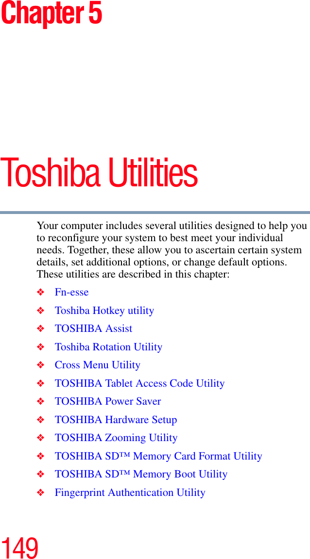 149Chapter 5Toshiba Utilities Your computer includes several utilities designed to help you to reconfigure your system to best meet your individual needs. Together, these allow you to ascertain certain system details, set additional options, or change default options. These utilities are described in this chapter:❖Fn-esse❖Toshiba Hotkey utility❖TOSHIBA Assist❖Toshiba Rotation Utility❖Cross Menu Utility❖TOSHIBA Tablet Access Code Utility❖TOSHIBA Power Saver❖TOSHIBA Hardware Setup❖TOSHIBA Zooming Utility❖TOSHIBA SD™ Memory Card Format Utility❖TOSHIBA SD™ Memory Boot Utility❖Fingerprint Authentication Utility