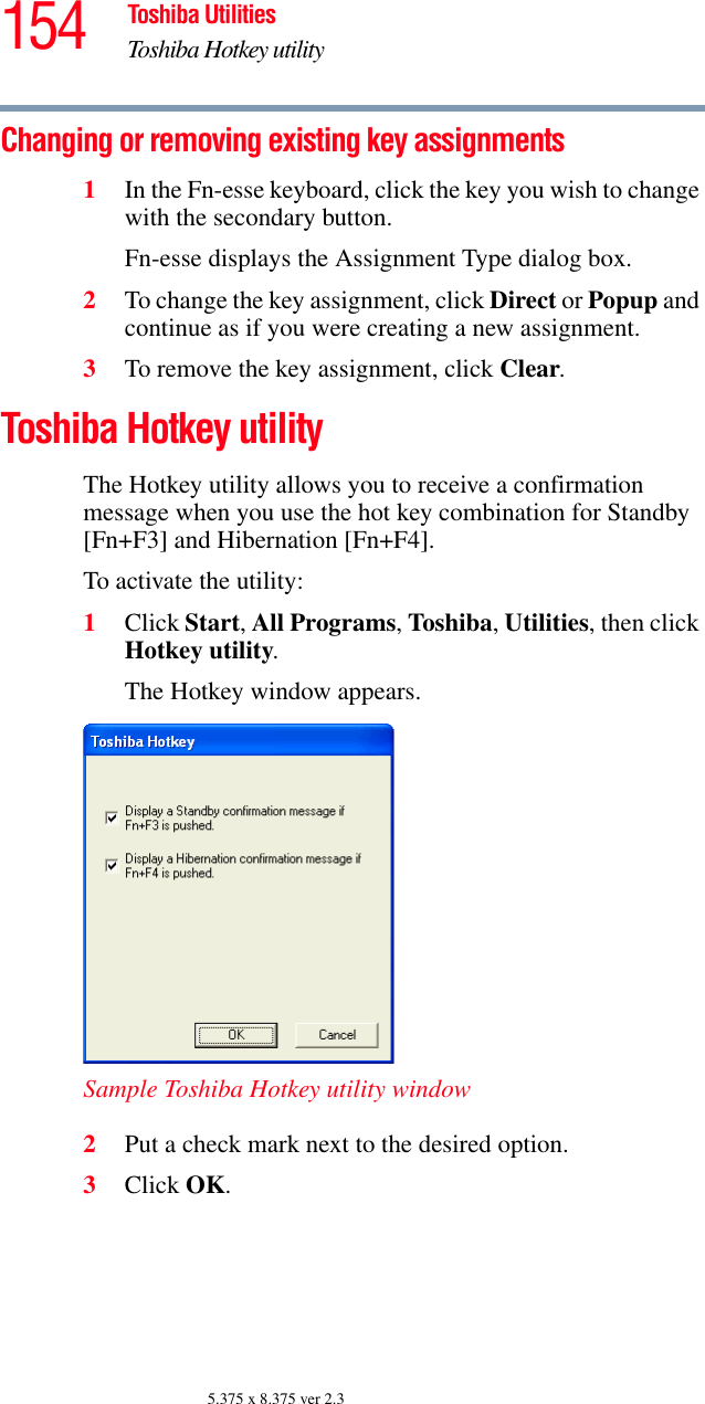 154 Toshiba UtilitiesToshiba Hotkey utility5.375 x 8.375 ver 2.3Changing or removing existing key assignments 1In the Fn-esse keyboard, click the key you wish to change with the secondary button.Fn-esse displays the Assignment Type dialog box.2To change the key assignment, click Direct or Popup and continue as if you were creating a new assignment. 3To remove the key assignment, click Clear.Toshiba Hotkey utilityThe Hotkey utility allows you to receive a confirmation message when you use the hot key combination for Standby [Fn+F3] and Hibernation [Fn+F4].To activate the utility:1Click Start, All Programs, Toshiba, Utilities, then click Hotkey utility.The Hotkey window appears.Sample Toshiba Hotkey utility window2Put a check mark next to the desired option. 3Click OK.