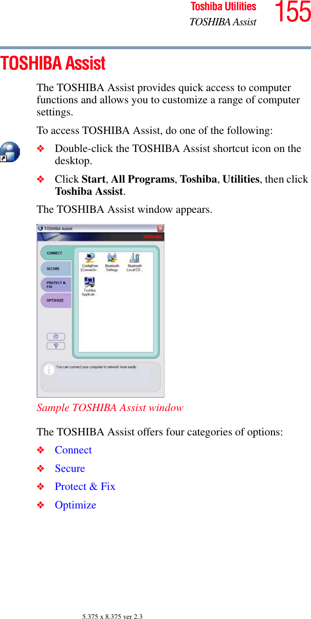 155Toshiba UtilitiesTOSHIBA Assist5.375 x 8.375 ver 2.3TOSHIBA AssistThe TOSHIBA Assist provides quick access to computer functions and allows you to customize a range of computer settings.To access TOSHIBA Assist, do one of the following:❖Double-click the TOSHIBA Assist shortcut icon on the desktop.❖Click Start, All Programs, Toshiba, Utilities, then click Toshiba Assist.The TOSHIBA Assist window appears.Sample TOSHIBA Assist windowThe TOSHIBA Assist offers four categories of options:❖Connect❖Secure❖Protect &amp; Fix❖Optimize
