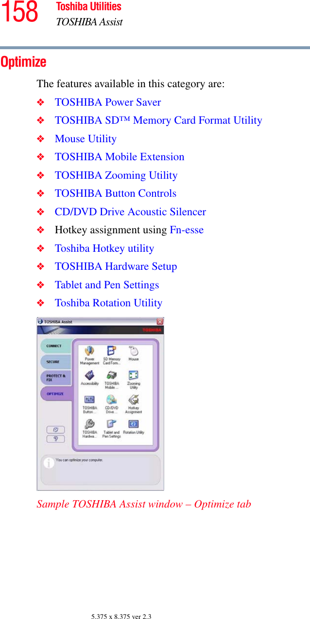 158 Toshiba UtilitiesTOSHIBA Assist5.375 x 8.375 ver 2.3OptimizeThe features available in this category are:❖TOSHIBA Power Saver❖TOSHIBA SD™ Memory Card Format Utility❖Mouse Utility❖TOSHIBA Mobile Extension❖TOSHIBA Zooming Utility❖TOSHIBA Button Controls❖CD/DVD Drive Acoustic Silencer❖Hotkey assignment using Fn-esse❖Toshiba Hotkey utility❖TOSHIBA Hardware Setup❖Tablet and Pen Settings❖Toshiba Rotation UtilitySample TOSHIBA Assist window – Optimize tab