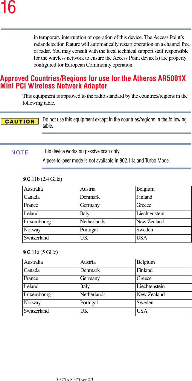 165.375 x 8.375 ver 2.3in temporary interruption of operation of this device. The Access Point’s radar detection feature will automatically restart operation on a channel free of radar. You may consult with the local technical support staff responsible for the wireless network to ensure the Access Point device(s) are properly configured for European Community operation. Approved Countries/Regions for use for the Atheros AR5001X Mini PCI Wireless Network AdapterThis equipment is approved to the radio standard by the countries/regions in the following table.Do not use this equipment except in the countries/regions in the following table.This device works on passive scan only. A peer-to-peer mode is not available in 802.11a and Turbo Mode.802.11b (2.4 GHz)802.11a (5 GHz)Australia Austria  Belgium Canada Denmark FinlandFrance Germany GreeceIreland Italy  LiechtensteinLuxembourg Netherlands New Zealand Norway Portugal SwedenSwitzerland UK USAAustralia Austria  Belgium Canada Denmark FinlandFrance Germany GreeceIreland Italy  LiechtensteinLuxembourg Netherlands New Zealand Norway Portugal SwedenSwitzerland UK USANOTE