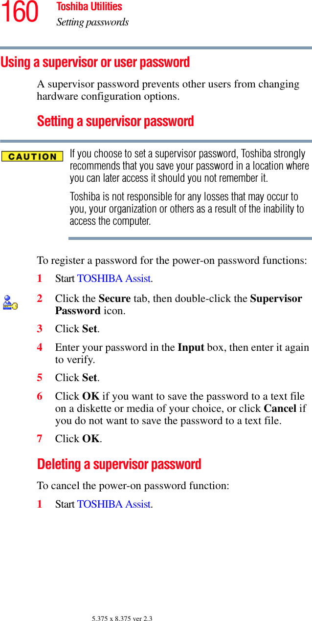 160 Toshiba UtilitiesSetting passwords5.375 x 8.375 ver 2.3Using a supervisor or user passwordA supervisor password prevents other users from changing hardware configuration options.Setting a supervisor passwordIf you choose to set a supervisor password, Toshiba strongly recommends that you save your password in a location where you can later access it should you not remember it.Toshiba is not responsible for any losses that may occur to you, your organization or others as a result of the inability to access the computer.To register a password for the power-on password functions:1Start TOSHIBA Assist.2Click the Secure tab, then double-click the Supervisor Password icon.3Click Set.4Enter your password in the Input box, then enter it again to verify.5Click Set.6Click OK if you want to save the password to a text file on a diskette or media of your choice, or click Cancel if you do not want to save the password to a text file.7Click OK.Deleting a supervisor passwordTo cancel the power-on password function:1Start TOSHIBA Assist.