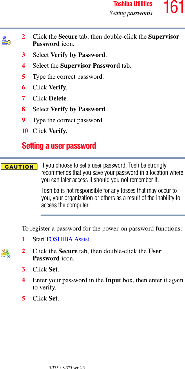 161Toshiba UtilitiesSetting passwords5.375 x 8.375 ver 2.32Click the Secure tab, then double-click the Supervisor Password icon.3Select Verify by Password.4Select the Supervisor Password tab.5Type the correct password.6Click Verify.7Click Delete.8Select Verify by Password.9Type the correct password.10 Click Verify.Setting a user passwordIf you choose to set a user password, Toshiba strongly recommends that you save your password in a location where you can later access it should you not remember it.Toshiba is not responsible for any losses that may occur to you, your organization or others as a result of the inability to access the computer.To register a password for the power-on password functions:1Start TOSHIBA Assist.2Click the Secure tab, then double-click the User Password icon.3Click Set.4Enter your password in the Input box, then enter it again to verify.5Click Set.