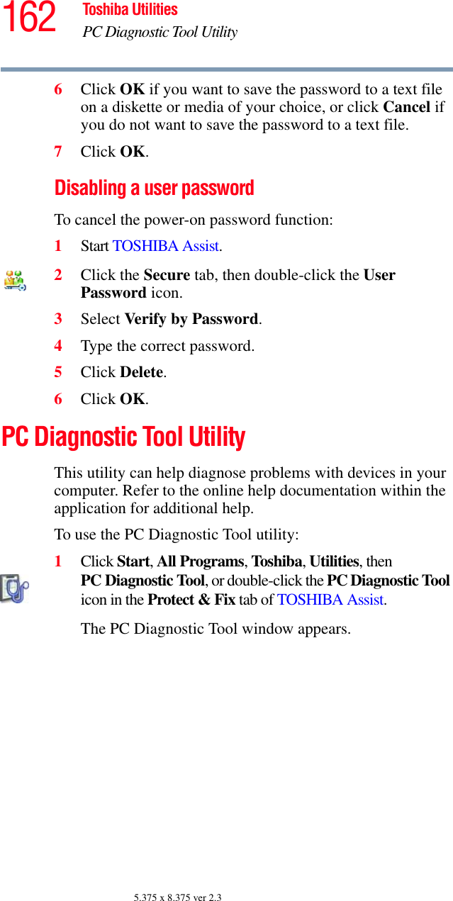 162 Toshiba UtilitiesPC Diagnostic Tool Utility5.375 x 8.375 ver 2.36Click OK if you want to save the password to a text file on a diskette or media of your choice, or click Cancel if you do not want to save the password to a text file.7Click OK.Disabling a user passwordTo cancel the power-on password function:1Start TOSHIBA Assist.2Click the Secure tab, then double-click the User Password icon.3Select Verify by Password.4Type the correct password.5Click Delete.6Click OK.PC Diagnostic Tool UtilityThis utility can help diagnose problems with devices in your computer. Refer to the online help documentation within the application for additional help. To use the PC Diagnostic Tool utility:1Click Start, All Programs, Toshiba, Utilities, then PC Diagnostic Tool, or double-click the PC Diagnostic Tool icon in the Protect &amp; Fix tab of TOSHIBA Assist.The PC Diagnostic Tool window appears.