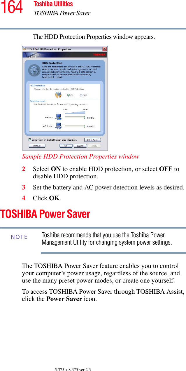 164 Toshiba UtilitiesTOSHIBA Power Saver5.375 x 8.375 ver 2.3The HDD Protection Properties window appears.Sample HDD Protection Properties window2Select ON to enable HDD protection, or select OFF to disable HDD protection.3Set the battery and AC power detection levels as desired.4Click OK.TOSHIBA Power SaverToshiba recommends that you use the Toshiba Power Management Utility for changing system power settings. The TOSHIBA Power Saver feature enables you to control your computer’s power usage, regardless of the source, and use the many preset power modes, or create one yourself.To access TOSHIBA Power Saver through TOSHIBA Assist, click the Power Saver icon.NOTE