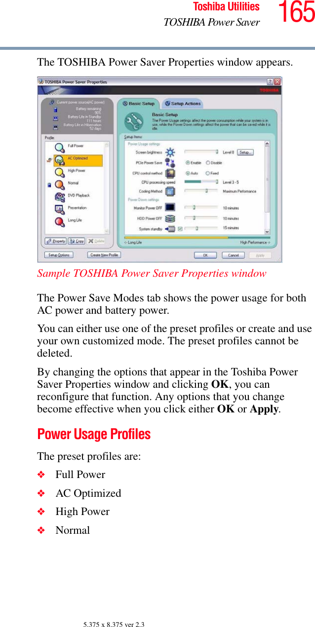 165Toshiba UtilitiesTOSHIBA Power Saver5.375 x 8.375 ver 2.3The TOSHIBA Power Saver Properties window appears.Sample TOSHIBA Power Saver Properties windowThe Power Save Modes tab shows the power usage for both AC power and battery power.You can either use one of the preset profiles or create and use your own customized mode. The preset profiles cannot be deleted.By changing the options that appear in the Toshiba Power Saver Properties window and clicking OK, you can reconfigure that function. Any options that you change become effective when you click either OK or Apply.Power Usage ProfilesThe preset profiles are:❖Full Power❖AC Optimized❖High Power❖Normal
