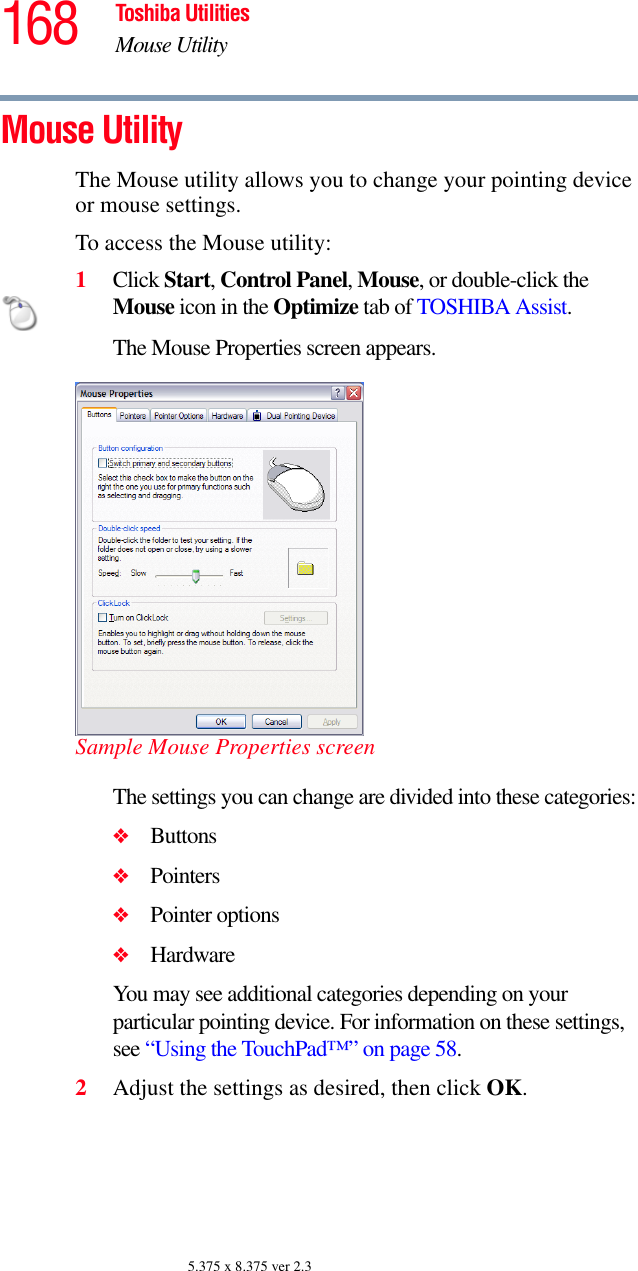 168 Toshiba UtilitiesMouse Utility5.375 x 8.375 ver 2.3Mouse Utility The Mouse utility allows you to change your pointing device or mouse settings.To access the Mouse utility:1Click Start, Control Panel, Mouse, or double-click the Mouse icon in the Optimize tab of TOSHIBA Assist. The Mouse Properties screen appears.Sample Mouse Properties screenThe settings you can change are divided into these categories:❖Buttons❖Pointers❖Pointer options❖HardwareYou may see additional categories depending on your particular pointing device. For information on these settings, see “Using the TouchPad™” on page 58.2Adjust the settings as desired, then click OK.