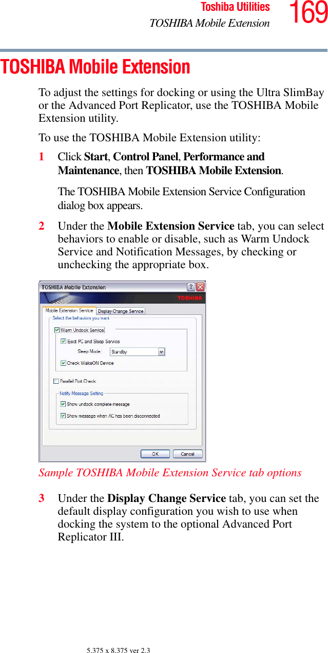 169Toshiba UtilitiesTOSHIBA Mobile Extension5.375 x 8.375 ver 2.3TOSHIBA Mobile ExtensionTo adjust the settings for docking or using the Ultra SlimBay or the Advanced Port Replicator, use the TOSHIBA Mobile Extension utility.To use the TOSHIBA Mobile Extension utility:1Click Start, Control Panel, Performance and Maintenance, then TOSHIBA Mobile Extension. The TOSHIBA Mobile Extension Service Configuration dialog box appears.2Under the Mobile Extension Service tab, you can select behaviors to enable or disable, such as Warm Undock Service and Notification Messages, by checking or unchecking the appropriate box.Sample TOSHIBA Mobile Extension Service tab options3Under the Display Change Service tab, you can set the default display configuration you wish to use when docking the system to the optional Advanced Port Replicator III.