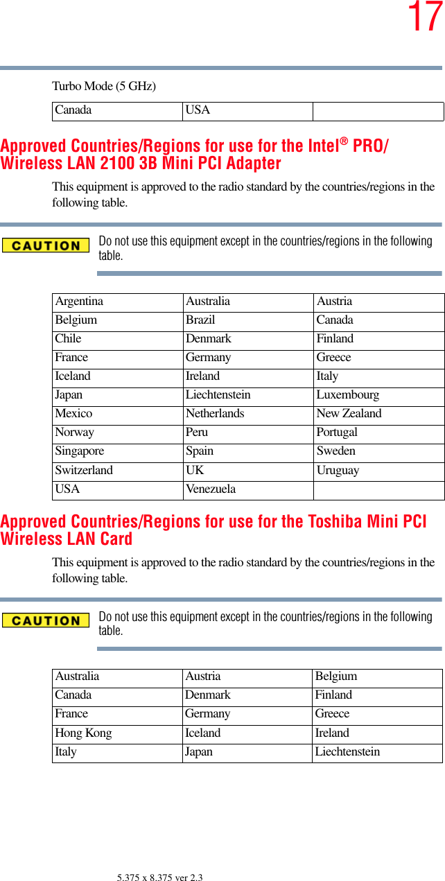 175.375 x 8.375 ver 2.3Turbo Mode (5 GHz)Approved Countries/Regions for use for the Intel® PRO/Wireless LAN 2100 3B Mini PCI AdapterThis equipment is approved to the radio standard by the countries/regions in the following table.Do not use this equipment except in the countries/regions in the following table.Approved Countries/Regions for use for the Toshiba Mini PCI Wireless LAN CardThis equipment is approved to the radio standard by the countries/regions in the following table.Do not use this equipment except in the countries/regions in the following table.Canada USAArgentina Australia AustriaBelgium Brazil CanadaChile Denmark FinlandFrance Germany GreeceIceland Ireland ItalyJapan Liechtenstein LuxembourgMexico Netherlands New ZealandNorway Peru PortugalSingapore Spain SwedenSwitzerland UK UruguayUSA VenezuelaAustralia Austria  Belgium Canada Denmark FinlandFrance Germany GreeceHong Kong Iceland IrelandItaly Japan Liechtenstein