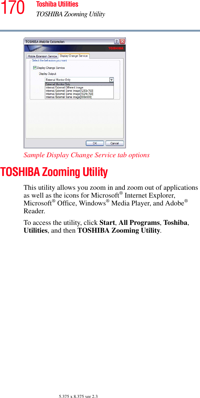 170 Toshiba UtilitiesTOSHIBA Zooming Utility5.375 x 8.375 ver 2.3Sample Display Change Service tab optionsTOSHIBA Zooming UtilityThis utility allows you zoom in and zoom out of applications as well as the icons for Microsoft® Internet Explorer, Microsoft® Office, Windows® Media Player, and Adobe® Reader.To access the utility, click Start, All Programs, Toshiba, Utilities, and then TOSHIBA Zooming Utility.