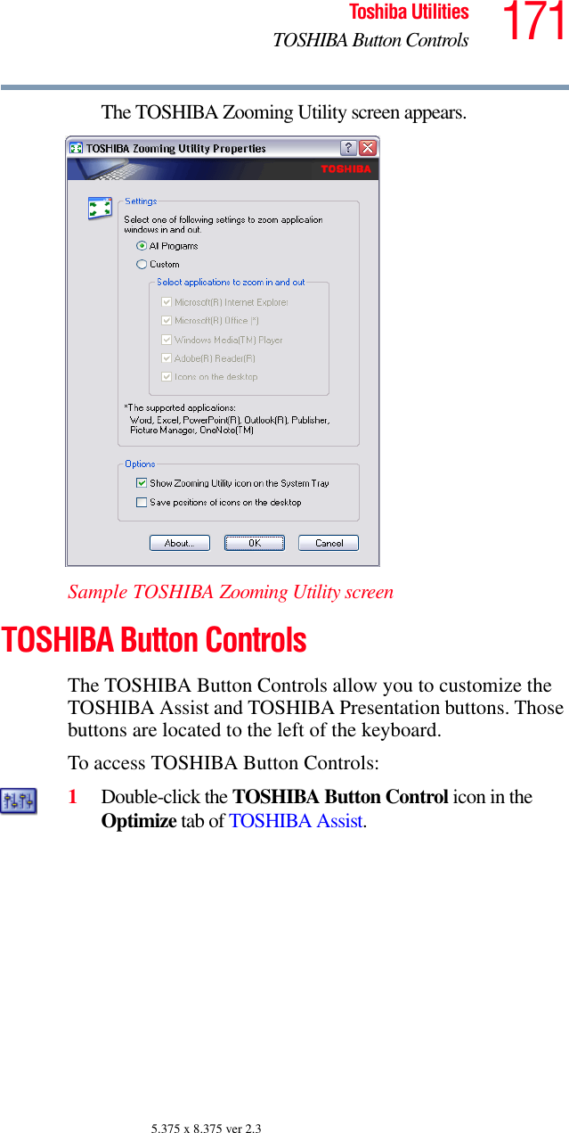 171Toshiba UtilitiesTOSHIBA Button Controls5.375 x 8.375 ver 2.3The TOSHIBA Zooming Utility screen appears.Sample TOSHIBA Zooming Utility screenTOSHIBA Button ControlsThe TOSHIBA Button Controls allow you to customize the TOSHIBA Assist and TOSHIBA Presentation buttons. Those buttons are located to the left of the keyboard.To access TOSHIBA Button Controls:1Double-click the TOSHIBA Button Control icon in the Optimize tab of TOSHIBA Assist. 
