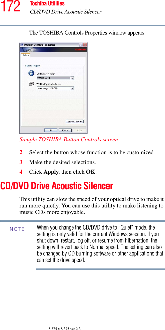 172 Toshiba UtilitiesCD/DVD Drive Acoustic Silencer5.375 x 8.375 ver 2.3The TOSHIBA Controls Properties window appears.Sample TOSHIBA Button Controls screen2Select the button whose function is to be customized.3Make the desired selections.4Click Apply, then click OK.CD/DVD Drive Acoustic SilencerThis utility can slow the speed of your optical drive to make it run more quietly. You can use this utility to make listening to music CDs more enjoyable.When you change the CD/DVD drive to “Quiet” mode, the setting is only valid for the current Windows session. If you shut down, restart, log off, or resume from hibernation, the setting will revert back to Normal speed. The setting can also be changed by CD burning software or other applications that can set the drive speed.NOTE