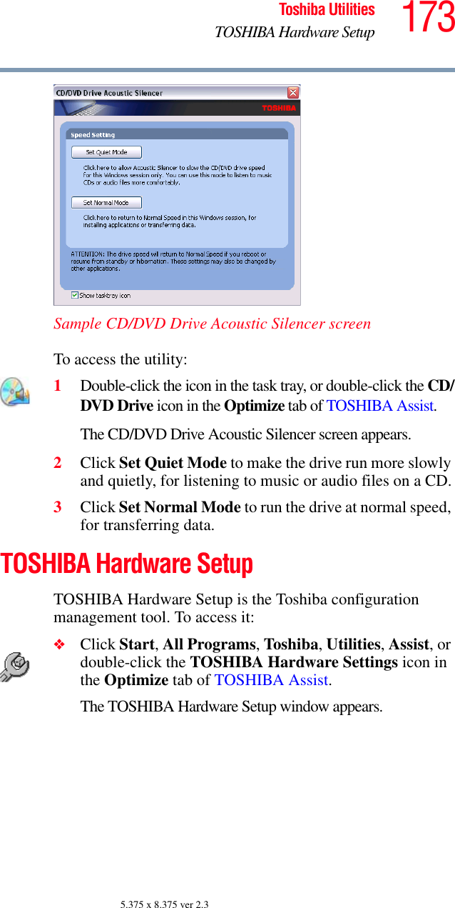 173Toshiba UtilitiesTOSHIBA Hardware Setup5.375 x 8.375 ver 2.3Sample CD/DVD Drive Acoustic Silencer screenTo access the utility:1Double-click the icon in the task tray, or double-click the CD/DVD Drive icon in the Optimize tab of TOSHIBA Assist.The CD/DVD Drive Acoustic Silencer screen appears.2Click Set Quiet Mode to make the drive run more slowly and quietly, for listening to music or audio files on a CD.3Click Set Normal Mode to run the drive at normal speed, for transferring data.TOSHIBA Hardware SetupTOSHIBA Hardware Setup is the Toshiba configuration management tool. To access it:❖Click Start, All Programs, Toshiba, Utilities, Assist, or double-click the TOSHIBA Hardware Settings icon in the Optimize tab of TOSHIBA Assist. The TOSHIBA Hardware Setup window appears.