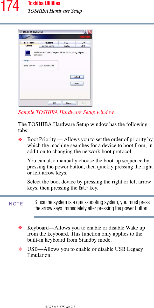 174 Toshiba UtilitiesTOSHIBA Hardware Setup5.375 x 8.375 ver 2.3Sample TOSHIBA Hardware Setup windowThe TOSHIBA Hardware Setup window has the following tabs:❖Boot Priority — Allows you to set the order of priority by which the machine searches for a device to boot from; in addition to changing the network boot protocol.You can also manually choose the boot-up sequence by pressing the power button, then quickly pressing the right or left arrow keys.Select the boot device by pressing the right or left arrow keys, then pressing the Enter key.Since the system is a quick-booting system, you must press the arrow keys immediately after pressing the power button.❖Keyboard—Allows you to enable or disable Wake up from the keyboard. This function only applies to the built-in keyboard from Standby mode.❖USB—Allows you to enable or disable USB Legacy Emulation. NOTE