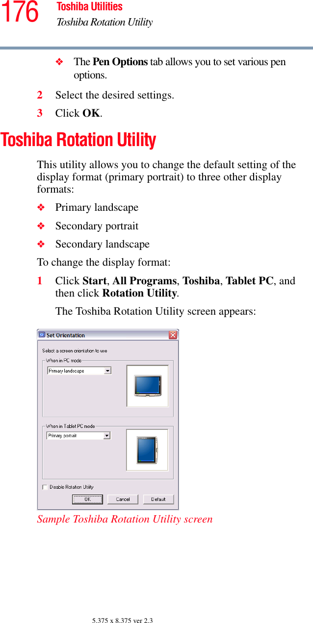 176 Toshiba UtilitiesToshiba Rotation Utility5.375 x 8.375 ver 2.3❖The Pen Options tab allows you to set various pen options.2Select the desired settings.3Click OK.Toshiba Rotation UtilityThis utility allows you to change the default setting of the display format (primary portrait) to three other display formats:❖Primary landscape❖Secondary portrait❖Secondary landscapeTo change the display format:1Click Start, All Programs, Toshiba, Tablet PC, and then click Rotation Utility.The Toshiba Rotation Utility screen appears:Sample Toshiba Rotation Utility screen